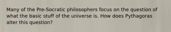 Many of the Pre-Socratic philosophers focus on the question of what the basic stuff of the universe is. How does Pythagoras alter this question?