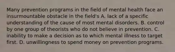 Many prevention programs in the field of mental health face an insurmountable obstacle in the field's A. lack of a specific understanding of the cause of most mental disorders. B. control by one group of theorists who do not believe in prevention. C. inability to make a decision as to which mental illness to target first. D. unwillingness to spend money on prevention programs.