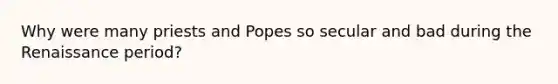 Why were many priests and Popes so secular and bad during the Renaissance period?