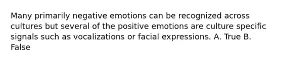 Many primarily negative emotions can be recognized across cultures but several of the positive emotions are culture specific signals such as vocalizations or facial expressions. A. True B. False