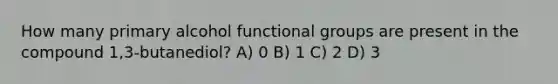 How many primary alcohol functional groups are present in the compound 1,3-butanediol? A) 0 B) 1 C) 2 D) 3