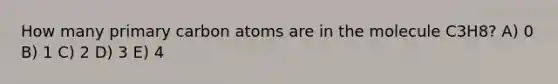 How many primary carbon atoms are in the molecule C3H8? A) 0 B) 1 C) 2 D) 3 E) 4