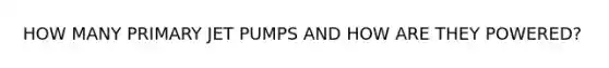 HOW MANY PRIMARY JET PUMPS AND HOW ARE THEY POWERED?