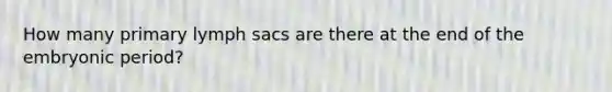 How many primary lymph sacs are there at the end of the embryonic period?