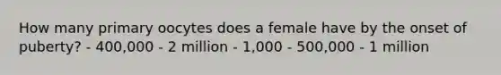 How many primary oocytes does a female have by the onset of puberty? - 400,000 - 2 million - 1,000 - 500,000 - 1 million