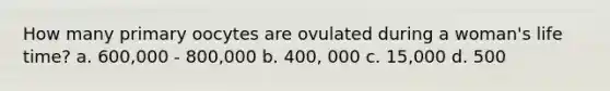 How many primary oocytes are ovulated during a woman's life time? a. 600,000 - 800,000 b. 400, 000 c. 15,000 d. 500