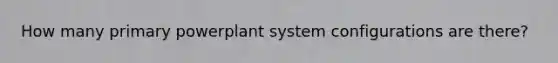 How many primary powerplant system configurations are there?