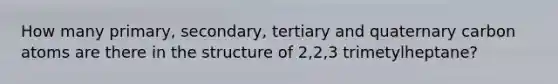 How many primary, secondary, tertiary and quaternary carbon atoms are there in the structure of 2,2,3 trimetylheptane?