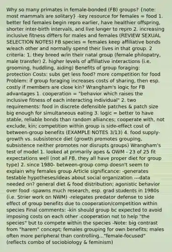 Why so many primates in female-bonded (FB) groups? (note: most mammals are solitary) -key resource for females = food 1. better fed females begin repro earlier, have healthier offspring, shorter inter-birth intervals, and live longer to repro 2. increasing inclusive fitness differs for males and females (REVIEW SEXUAL SELECTION NOTES) FB species = females keep affiliative bonds w/each other and normally spend their lives in that group. 2 criteria: 1. they breed w/in their natal group (female philopatry, male transfer) 2. higher levels of affiliative interactions (i.e. grooming, huddling, aiding) Benefits of group foraging: protection Costs: subs get less food? more competition for food Problem: if group foraging increases costs of sharing, then esp. costly if members are close kin? Wrangham's logic for FB advantages 1. cooperation = "behavior which raises the inclusive fitness of each interacting individual" 2. two requirements: food in discrete defensible patches & patch size big enough for simultaneous eating 3. logic = better to have stable, reliable bonds than random alliances; cooperate with, not exclude, kin; competition within group is side-effect cost of between-group benefits (EXAMPLE NOTES 3/13) 4. food supply- growth vs. subsistence diet (growth promotes grouping, subsistence neither promotes nor disrupts groups) Wrangham's test of model 1. looked at primarily apes & OWM - 23 of 25 fit expectations well (not all FB, they all have proper diet for group type) 2. since 1980- between-group comp doesn't seem to explain why females group Article significance: -generates testable hypotheses/ideas about social organization ---data needed on? general diet & food distribution; agonistic behavior over food -spawns much research, esp. grad students in 1980s (i.e. Strier work on NWM) -relegates predator defense to side effect of group benefits due to cooperation/competition within species Final comments: -kin should group bc expected to avoid imposing costs on each other -cooperation not to help "the species" but to compete within the species -Note: big contrast from "harem" concept; females grouping for own benefits; males often more peripheral than controlling..."female-focused" (reflects combo of sociobiology & feminism)