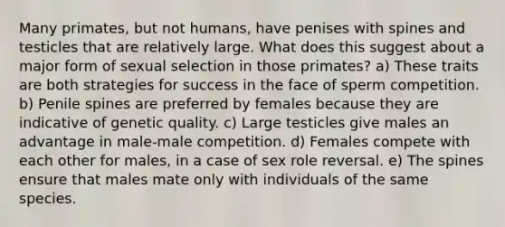 Many primates, but not humans, have penises with spines and testicles that are relatively large. What does this suggest about a major form of sexual selection in those primates? a) These traits are both strategies for success in the face of sperm competition. b) Penile spines are preferred by females because they are indicative of genetic quality. c) Large testicles give males an advantage in male-male competition. d) Females compete with each other for males, in a case of sex role reversal. e) The spines ensure that males mate only with individuals of the same species.