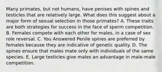 Many primates, but not humans, have penises with spines and testicles that are relatively large. What does this suggest about a major form of sexual selection in those primates? A. These traits are both strategies for success in the face of sperm competition. B. Females compete with each other for males, in a case of sex role reversal. C. You Answered Penile spines are preferred by females because they are indicative of genetic quality. D. The spines ensure that males mate only with individuals of the same species. E. Large testicles give males an advantage in male-male competition.