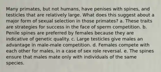 Many primates, but not humans, have penises with spines, and testicles that are relatively large. What does this suggest about a major form of sexual selection in those primates? a. These traits are strategies for success in the face of sperm competition. b. Penile spines are preferred by females because they are indicative of genetic quality. c. Large testicles give males an advantage in male-male competition. d. Females compete with each other for males, in a case of sex role reversal. e. The spines ensure that males mate only with individuals of the same species.