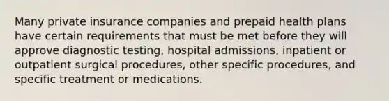 Many private insurance companies and prepaid health plans have certain requirements that must be met before they will approve diagnostic testing, hospital admissions, inpatient or outpatient surgical procedures, other specific procedures, and specific treatment or medications.