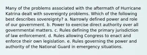 Many of the problems associated with the aftermath of Hurricane Katrina dealt with sovereignty problems. Which of the following best describes sovereignty? a. Narrowly defined power and role of our government. b. Power to exercise direct authority over all governmental matters. c. Rules defining the primary jurisdiction of law enforcement. d. Rules allowing Congress to enact and enforce their own legislation. e. Rules governing the power and authority of the National Guard in emergency situations.