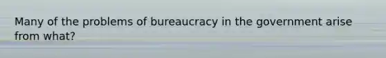 Many of the problems of bureaucracy in the government arise from what?