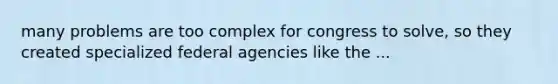 many problems are too complex for congress to solve, so they created specialized federal agencies like the ...