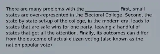 There are many problems with the _______________ First, small states are over-represented in the Electoral College. Second, the state by state set-up of the college, in the modern era, leads to states that are safe wins for one party, leaving a handful of states that get all the attention. Finally, its outcomes can differ from the outcome of actual citizen voting (also known as the nation popular vote)