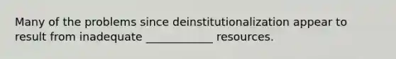 Many of the problems since deinstitutionalization appear to result from inadequate ____________ resources.