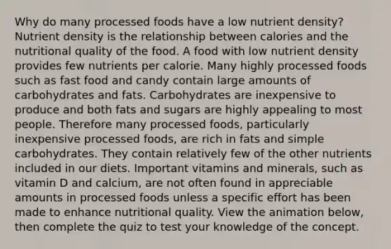 Why do many processed foods have a low nutrient density? Nutrient density is the relationship between calories and the nutritional quality of the food. A food with low nutrient density provides few nutrients per calorie. Many highly processed foods such as fast food and candy contain large amounts of carbohydrates and fats. Carbohydrates are inexpensive to produce and both fats and sugars are highly appealing to most people. Therefore many processed foods, particularly inexpensive processed foods, are rich in fats and simple carbohydrates. They contain relatively few of the other nutrients included in our diets. Important vitamins and minerals, such as vitamin D and calcium, are not often found in appreciable amounts in processed foods unless a specific effort has been made to enhance nutritional quality. View the animation below, then complete the quiz to test your knowledge of the concept.