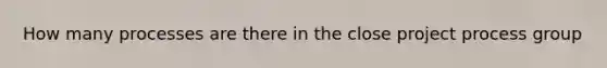 How many processes are there in the close project process group