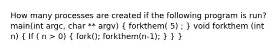 How many processes are created if the following program is run? main(int argc, char ** argv) ( forkthem( 5) ; ) void forkthem (int n) ( If ( n > 0) { fork(); forkthem(n-1); ) } }