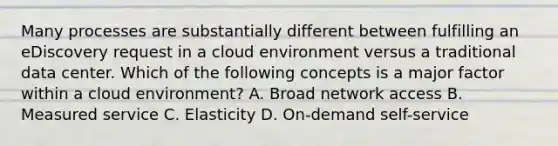 Many processes are substantially different between fulfilling an eDiscovery request in a cloud environment versus a traditional data center. Which of the following concepts is a major factor within a cloud environment? A. Broad network access B. Measured service C. Elasticity D. On-demand self-service