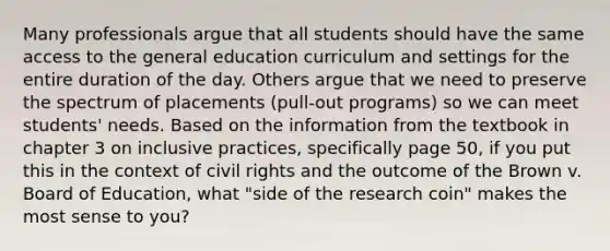 Many professionals argue that all students should have the same access to the general education curriculum and settings for the entire duration of the day. Others argue that we need to preserve the spectrum of placements (pull-out programs) so we can meet students' needs. Based on the information from the textbook in chapter 3 on inclusive practices, specifically page 50, if you put this in the context of civil rights and the outcome of the Brown v. Board of Education, what "side of the research coin" makes the most sense to you?