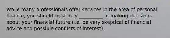 While many professionals offer services in the area of personal finance, you should trust only __________ in making decisions about your financial future (i.e. be very skeptical of financial advice and possible conflicts of interest).