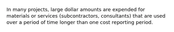 In many projects, large dollar amounts are expended for materials or services (subcontractors, consultants) that are used over a period of time longer than one cost reporting period.