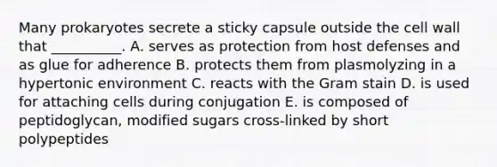 Many prokaryotes secrete a sticky capsule outside the cell wall that __________. A. serves as protection from host defenses and as glue for adherence B. protects them from plasmolyzing in a hypertonic environment C. reacts with the Gram stain D. is used for attaching cells during conjugation E. is composed of peptidoglycan, modified sugars cross-linked by short polypeptides