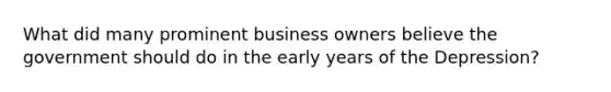 What did many prominent business owners believe the government should do in the early years of the Depression?