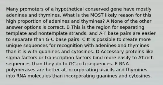 Many promoters of a hypothetical conserved gene have mostly adenines and thymines. What is the MOST likely reason for this high proportion of adenines and thymines? A None of the other answer options is correct. B This is the region for separating template and nontemplate strands, and A-T base pairs are easier to separate than G-C base pairs. C It is possible to create more unique sequences for recognition with adenines and thymines than it is with guanines and cytosines. D Accessory proteins like sigma factors or transcription factors bind more easily to AT-rich sequences than they do to GC-rich sequences. E RNA polymerases are better at incorporating uracils and thymines into RNA molecules than incorporating guanines and cytosines.