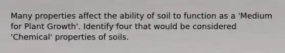 Many properties affect the ability of soil to function as a 'Medium for Plant Growth'. Identify four that would be considered 'Chemical' properties of soils.