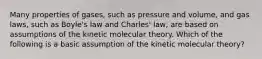 Many properties of gases, such as pressure and volume, and gas laws, such as Boyle's law and Charles' law, are based on assumptions of the kinetic molecular theory. Which of the following is a basic assumption of the kinetic molecular theory?