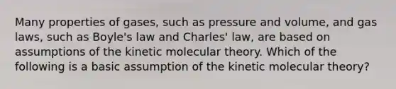 Many properties of gases, such as pressure and volume, and gas laws, such as Boyle's law and Charles' law, are based on assumptions of the kinetic molecular theory. Which of the following is a basic assumption of the kinetic molecular theory?