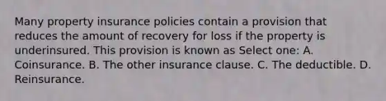 Many property insurance policies contain a provision that reduces the amount of recovery for loss if the property is underinsured. This provision is known as Select one: A. Coinsurance. B. The other insurance clause. C. The deductible. D. Reinsurance.