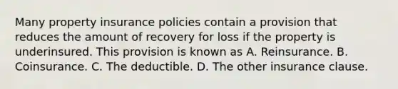 Many property insurance policies contain a provision that reduces the amount of recovery for loss if the property is underinsured. This provision is known as A. Reinsurance. B. Coinsurance. C. The deductible. D. The other insurance clause.