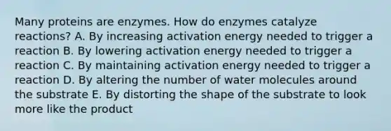 Many proteins are enzymes. How do enzymes catalyze reactions? A. By increasing activation energy needed to trigger a reaction B. By lowering activation energy needed to trigger a reaction C. By maintaining activation energy needed to trigger a reaction D. By altering the number of water molecules around the substrate E. By distorting the shape of the substrate to look more like the product