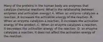 Many of the proteins in the human body are enzymes that catalyze chemical reactions. What is the relationship between enzymes and activation energy? A. When an enzyme catalyzes a reaction, it increases the activation energy of the reaction. B. When an enzyme catalyzes a reaction, it increases the activation energy of the product. C. When an enzyme catalyzes a reaction, it decreases the activation energy of the reaction. D. an enzyme catalyzes a reaction, it does not affect the activation energy of the reaction.