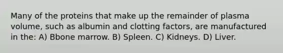 Many of the proteins that make up the remainder of plasma volume, such as albumin and clotting factors, are manufactured in the: A) Bbone marrow. B) Spleen. C) Kidneys. D) Liver.