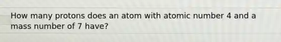 How many protons does an atom with atomic number 4 and a mass number of 7 have?