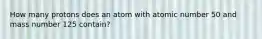 How many protons does an atom with atomic number 50 and mass number 125 contain?