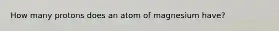 How many protons does an atom of magnesium have?