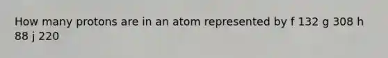 How many protons are in an atom represented by f 132 g 308 h 88 j 220