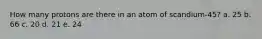 How many protons are there in an atom of scandium-45? a. 25 b. 66 c. 20 d. 21 e. 24