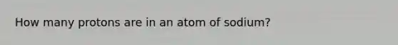 How many protons are in an atom of sodium?