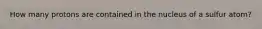 How many protons are contained in the nucleus of a sulfur atom?