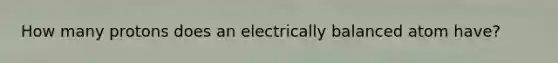 How many protons does an electrically balanced atom have?