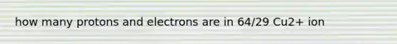 how many protons and electrons are in 64/29 Cu2+ ion