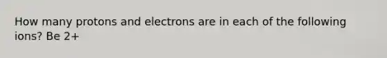 How many protons and electrons are in each of the following ions? Be 2+